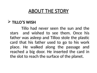 ABOUT THE STORY
 TILLO’S WISH
Tillo had never seen the sun and the
stars and wished to see them. Once his
father was asleep and Tilloo stole the plastic
card that his father used to go to his work
place. He walked along the passage and
reached a big door. He inserted the card in
the slot to reach the surface of the planet.
 