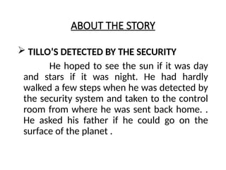 ABOUT THE STORY
 TILLO’S DETECTED BY THE SECURITY
He hoped to see the sun if it was day
and stars if it was night. He had hardly
walked a few steps when he was detected by
the security system and taken to the control
room from where he was sent back home. .
He asked his father if he could go on the
surface of the planet .
 