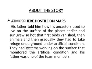 ABOUT THE STORY
 ATMOSPHERE HOSTILE ON MARS
His father told him how his ancestors used to
live on the surface of the planet earlier and
sun grew so hot that first birds vanished, then
animals and then gradually they had to take
refuge underground under artificial condition.
They had systems working on the surface that
monitored the artificial condition and his
father was one of the team members.
 