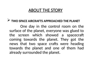 ABOUT THE STORY
 TWO SPACE AIRCRAFTS APPROACHED THE PLANET
One day in the control room on the
surface of the planet, everyone was glued to
the screen which showed a spacecraft
coming towards the planet. They got the
news that two space crafts were heading
towards the planet and one of them had
already surrounded the planet.
 