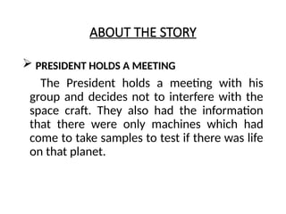 ABOUT THE STORY
 PRESIDENT HOLDS A MEETING
The President holds a meeting with his
group and decides not to interfere with the
space craft. They also had the information
that there were only machines which had
come to take samples to test if there was life
on that planet.
 