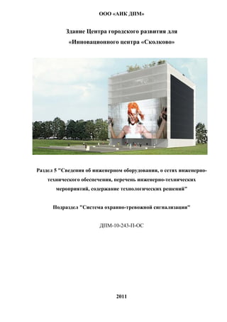 ООО «АИК ДПМ»


           Здание Центра городского развития для
            «Инновационного центра «Сколково»




Раздел 5 "Сведения об инженерном оборудовании, о сетях инженерно-
    технического обеспечения, перечень инженерно-технических
       мероприятий, содержание технологических решений"


      Подраздел "Система охранно-тревожной сигнализации"


                        ДПМ-10-243-П-ОС




                              2011
 