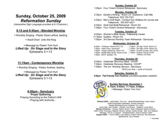 Sunday, October 25
                                                         1:00pm Four Ticket’s Drama Rehearsal - Sanctuary
                                                                            Monday, October 26
                                                         2:30pm Epistle’s Writing - Room C5 Questions: Call Hilla
  Sunday, October 25, 2009                                          Telephone: 503 723-7321
                                                         4:00pm Men’s Golf Night - Contact Don Wallace for course site
    Reformation Sunday                                              Telephone: 503 657-4221
(Interpretive Sign Language provided at 8:15 service.)   6:30pm Adult Handbell Rehearsal - Room D2
                                                         7:00pm Four Ticket’s Drama Rehearsal - Sanctuary
  8:15 and 9:45am - Blended Worship                                          Tuesday, October 27
 Worship Singing - Pastor Dave LeRud, leading            9:00am Women’s Bible Study - Fellowship Center
                                                         11:30am Quilters - Room C4
            Adult Choir: Unto the King                   7:00pm 3rd Service Worship Team Rehearsal - Sanctuary
                                                                                 Wednesday, October 28
           Message by Pastor Tom Hurt                   6:45pm   Childcare- Rooms B3,C1/2             7:00pm   JR High Youth- Room C7
 Lifted Up: On Stage and In the Story                    7:00pm   Adult Choir- Sanctuary               7:00pm   SR High Youth- Room D5
                                                         7:00pm   Prayer Gathering- Room C6            7:00pm   Growth Groups- Rm C4/C5
           Ephesians 3:1-13                              7:00pm   WOW Bible Study- Rooms D3/4          7:00pm   Support Group-OCHP
                                                         7:00pm   SWAT (grades 1-6)                              (Healthy Life Style)

                                                                          Thursday, October 29
                                                         6:00pm Celebrate Recovery Meal - OCHP*
    11:15am - Contemporary Worship                       7:00pm Celebrate Recovery Meeting - OCHP*
    Worship Singing - Pastor Andrew, leading            7:00pm The Inn Worship Service - Sanctuary
                                                                                *(916 Linn Ave ~ north of church)
           Message by Pastor Tom Hurt
                                                                           Saturday, October 31
 Lifted Up: On Stage and In the Story                    6-8pm Fall Family Fun Festival (candies/cupcakes needed!)
           Ephesians 3:1-13
                                                                            Sunday Services, November 1
                                                                          8:15am, 9:45am, 11:15am, 6:00pm
                                                                              Message: Pastor Tom Hurt
             6:00pm - Sanctuary
               Prayer Gathering
      Praying According to the Father's Will
             - Praying with Authority -                     Pastoral Staff— Lead Pastor, Tom Hurt; Music/Worship/Prayer, Dave LeRud;
                                                                          Small Groups/Next Generation, Andrew Anderson;
                                                                           Student Ministries/Church Outreach, Erin Loftis;
                                                              Junior High, Josh Shelton; Children, Sue Burson; Visitation, Leroy Myers
                                                           Ministry Directors— Nursery, Marilyn Brown*; Early Childhood, Brenda Heinsoo;
                                                         SWAT (Wed. Evenings), Raelene Gilmore; Women, Sandy Richter; Men, Don Wallace*
                                                               Marriage, Tom & Liz Dressel*; Primetimers(55+), Allen & Eleanor Odell*
                                                           Support Staff— Church Office: Leah Bellamy, Esther Entenman, Kay Neumann;
                                                                                        Maintenance: Jerry Wheeler
                                                                                                                                   * Volunteer
 
