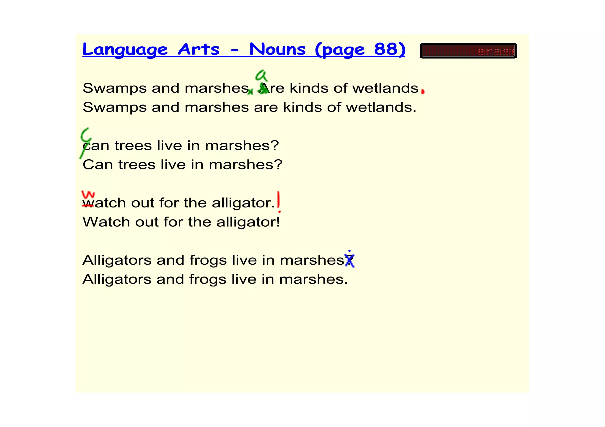 Language Arts - Nouns (page 88)

Swamps and marshes. Are kinds of wetlands
Swamps and marshes are kinds of wetlands.

can trees live in marshes?
Can trees live in marshes?

watch out for the alligator.
Watch out for the alligator!

Alligators and frogs live in marshes?
Alligators and frogs live in marshes.
 
