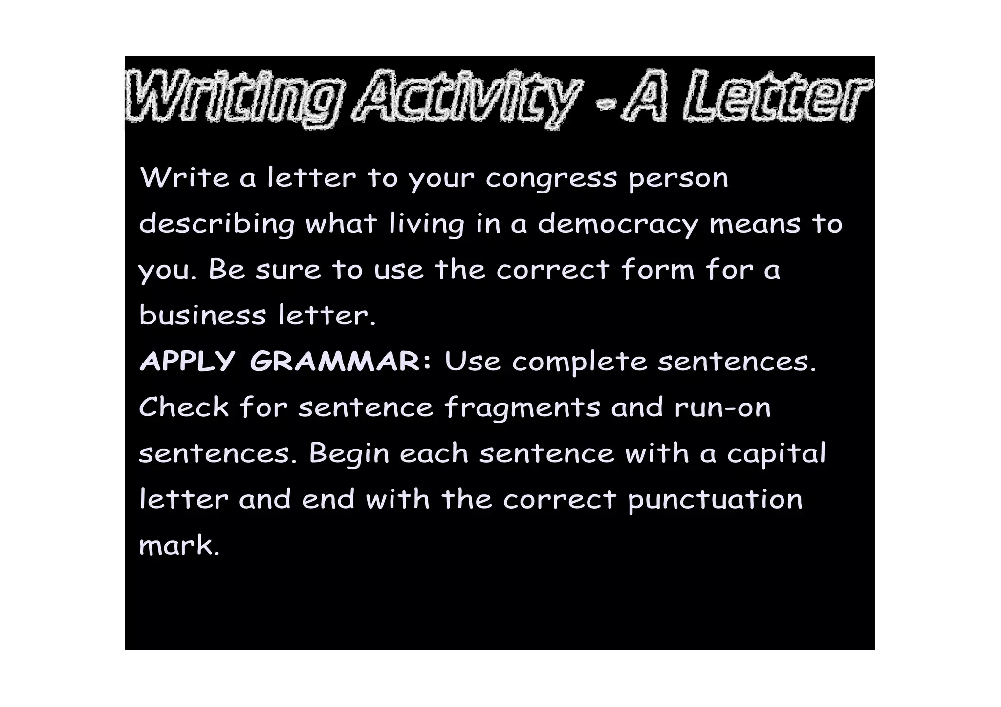 Write a letter to your congress person
describing what living in a democracy means to
you. Be sure to use the correct form for a
business letter.
APPLY GRAMMAR: Use complete sentences.
Check for sentence fragments and run-on
sentences. Begin each sentence with a capital
letter and end with the correct punctuation
mark.
 