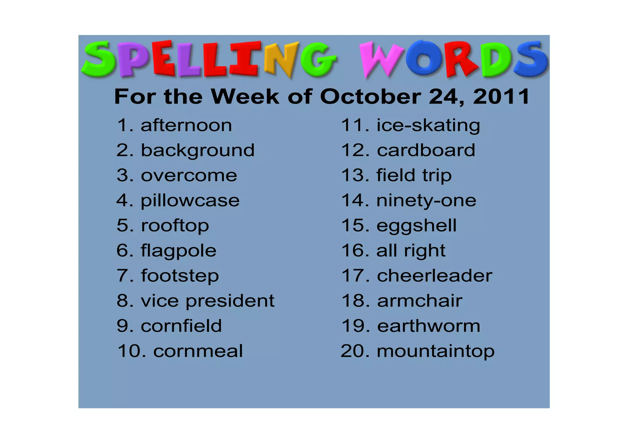 For the Week of October 24, 2011
1. afternoon        11. ice­skating
2. background       12. cardboard
3. overcome         13. field trip
4. pillowcase       14. ninety­one
5. rooftop          15. eggshell
6. flagpole         16. all right
7. footstep         17. cheerleader
8. vice president   18. armchair
9. cornfield        19. earthworm
10. cornmeal        20. mountaintop
 