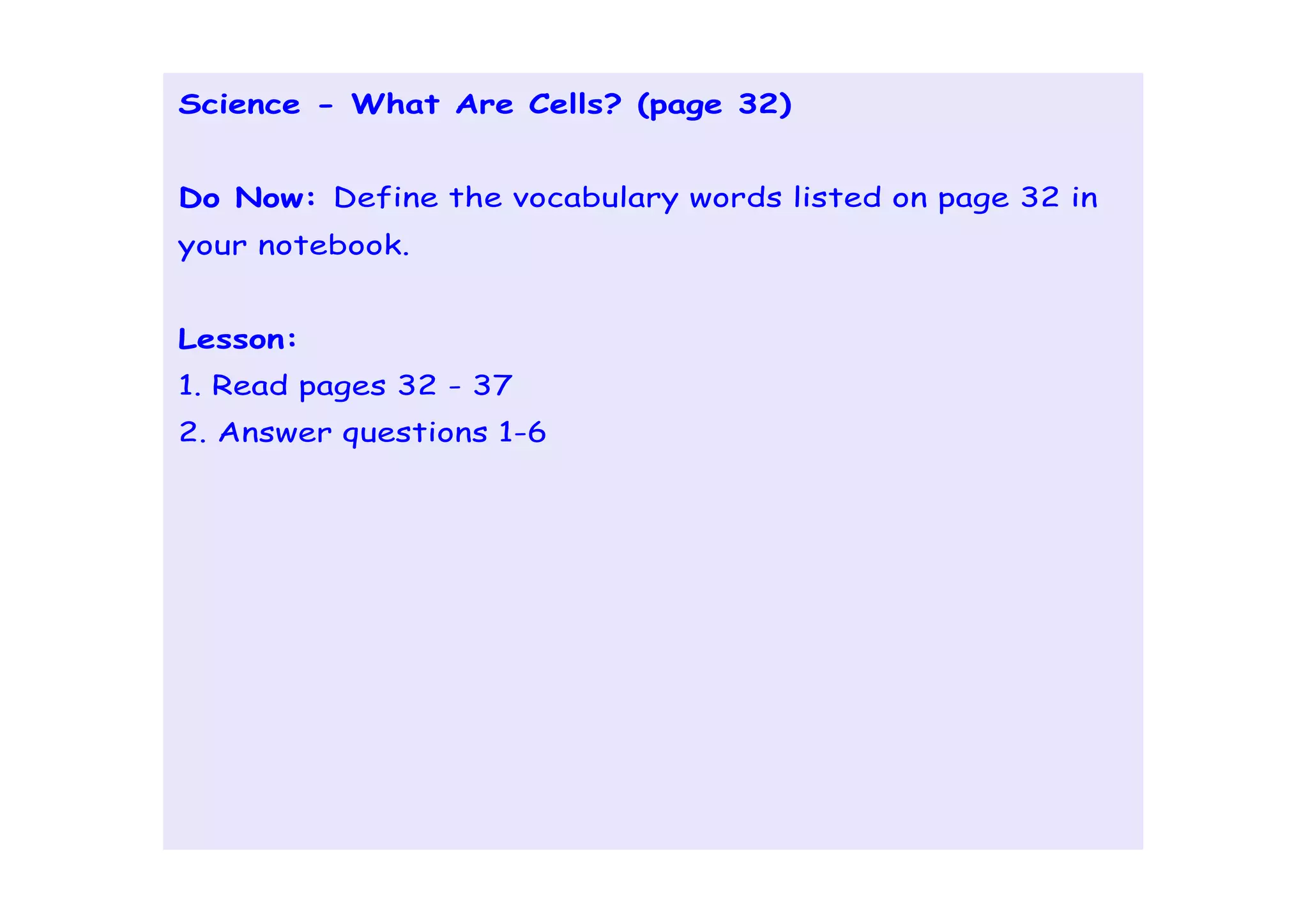 Science - What Are Cells? (page 32)


Do Now: Define the vocabulary words listed on page 32 in
your notebook.


Lesson:
1. Read pages 32 - 37
2. Answer questions 1-6
 
