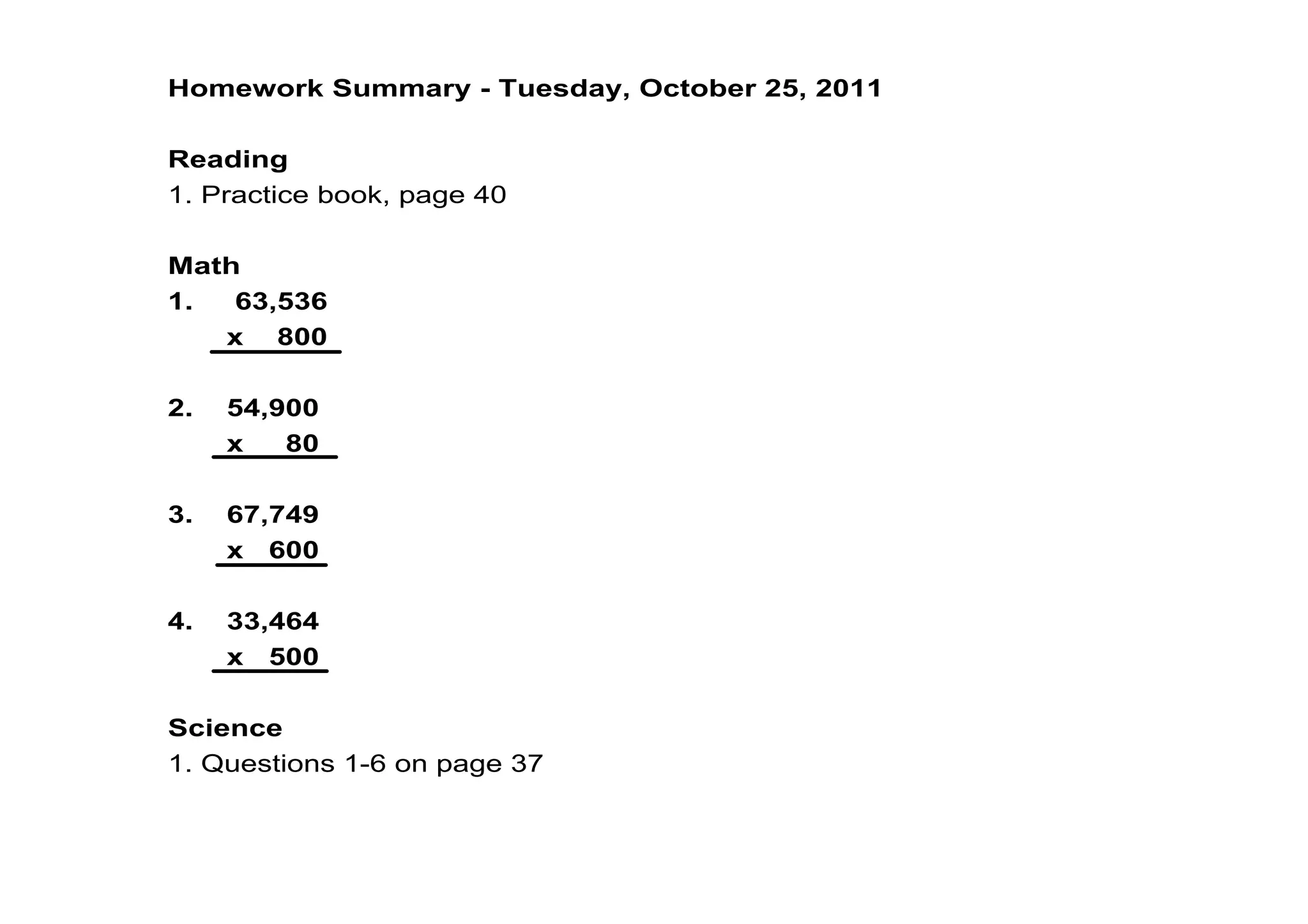 Homework Summary ­ Tuesday, October 25, 2011

Reading
1. Practice book, page 40

Math
1.     63,536
       x    800

2.    54,900
       x     80

3.    67,749
       x   600

4.    33,464
       x   500

Science
1. Questions 1­6 on page 37
 