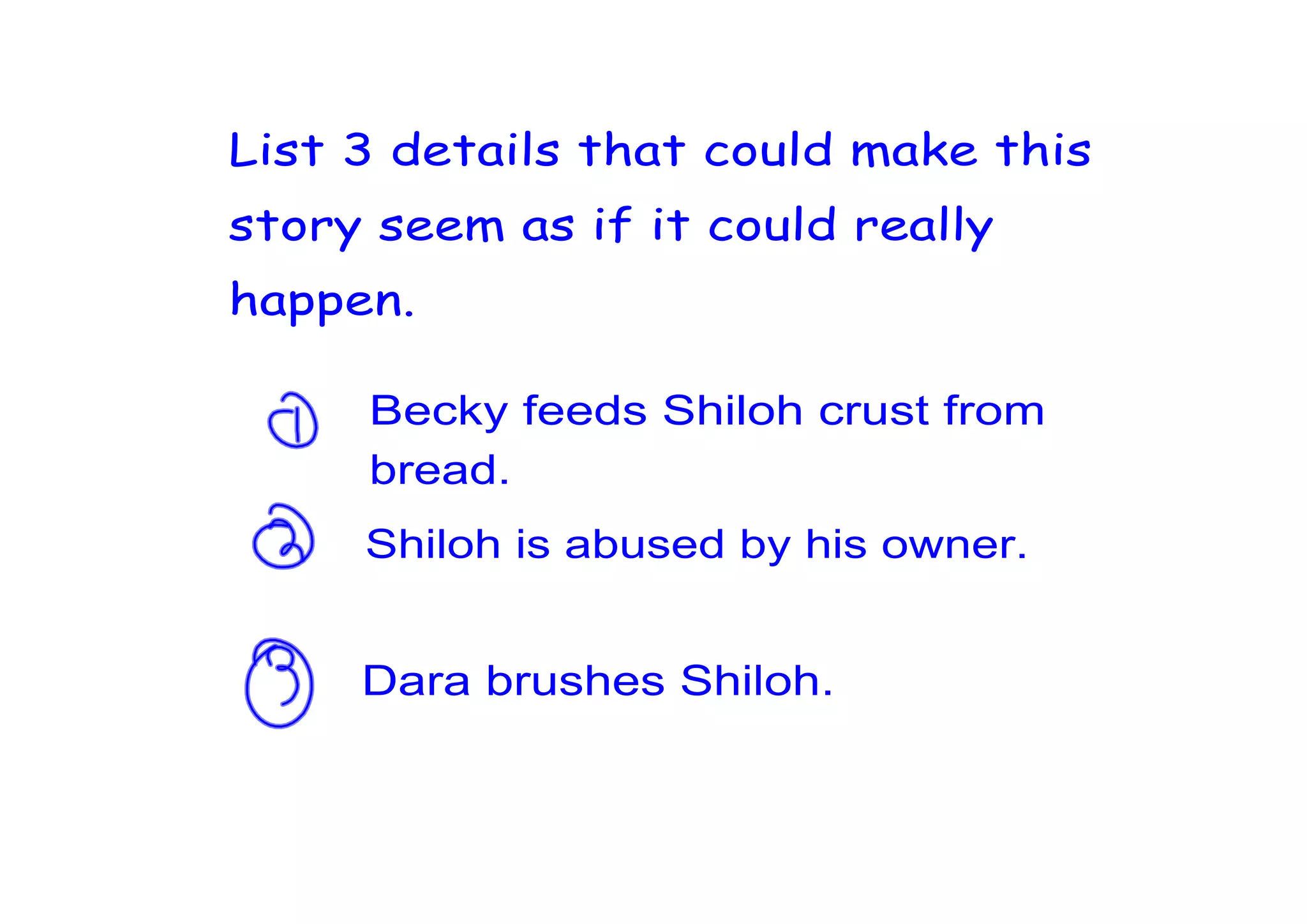 List 3 details that could make this
story seem as if it could really
happen.

     Becky feeds Shiloh crust from
     bread.
     Shiloh is abused by his owner.


     Dara brushes Shiloh.
 