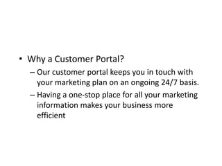 • Why a Customer Portal?
  – Our customer portal keeps you in touch with
    your marketing plan on an ongoing 24/7 basis.
  – Having a one-stop place for all your marketing
    information makes your business more
    efficient
 