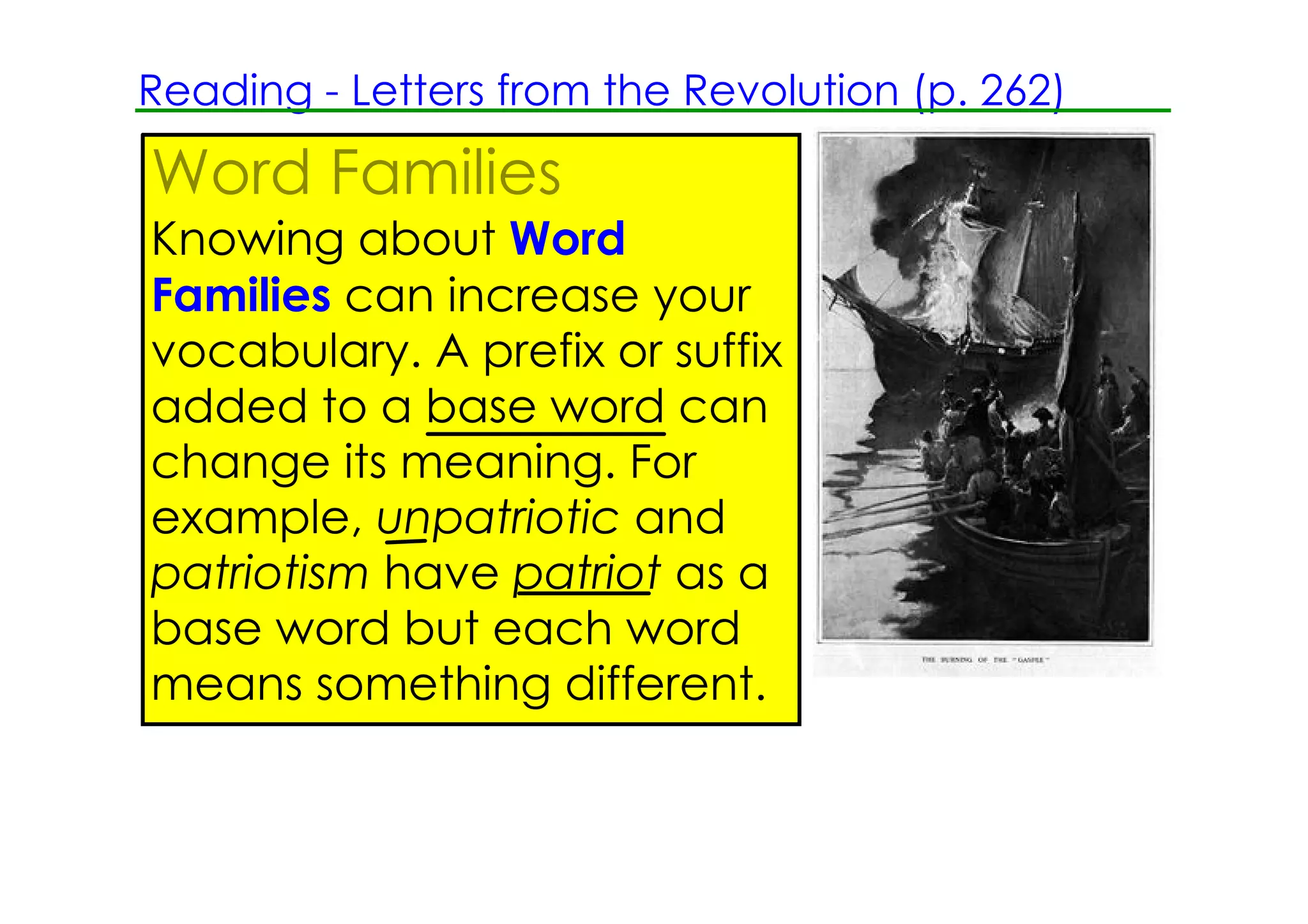 Reading ­ Letters from the Revolution (p. 262)

Word Families
Knowing about Word
Families can increase your
vocabulary. A prefix or suffix
added to a base word can
change its meaning. For
example, unpatriotic and
patriotism have patriot as a
base word but each word
means something different.
 