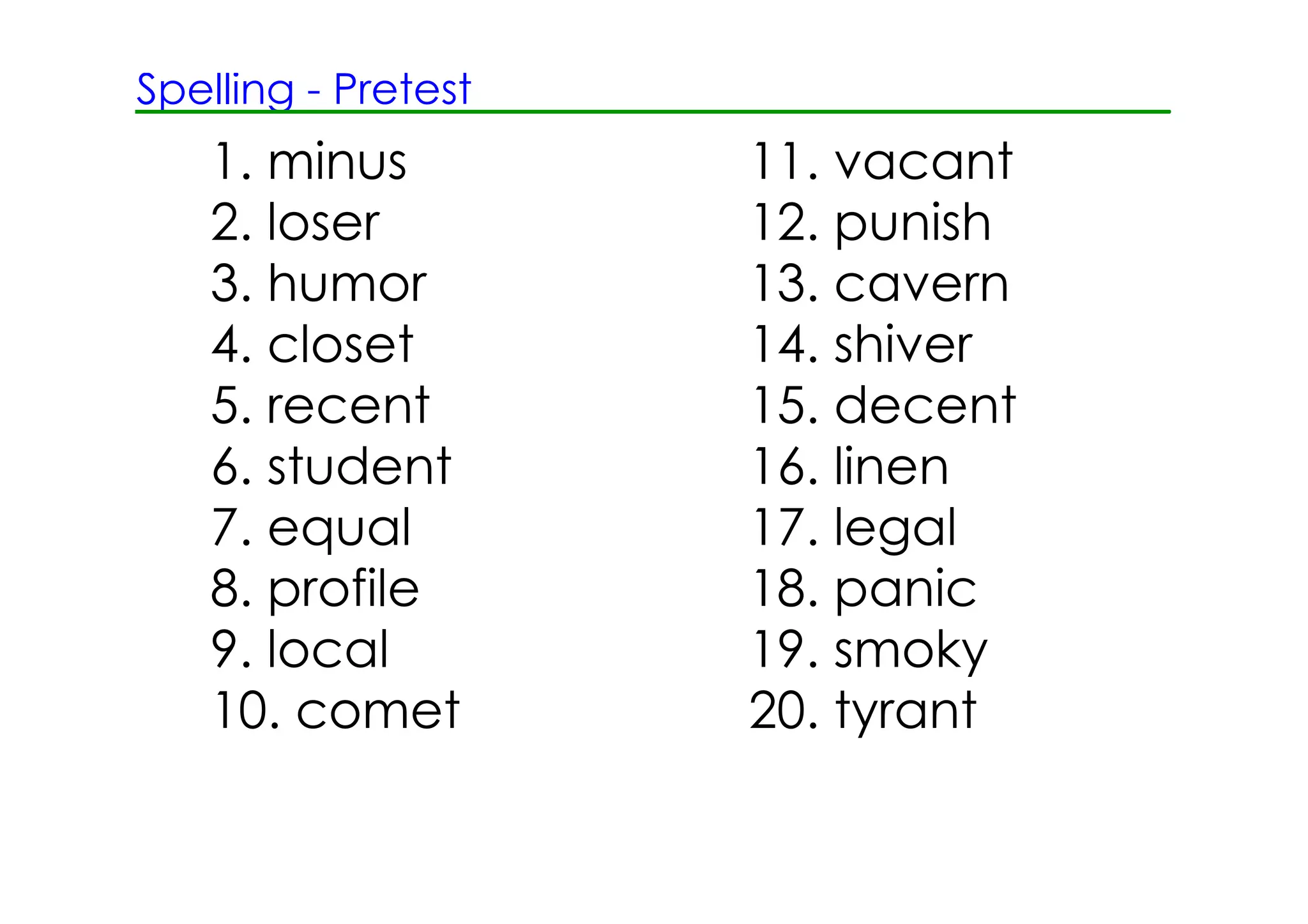 Spelling ­ Pretest
   1. minus          11. vacant
   2. loser          12. punish
   3. humor          13. cavern
   4. closet         14. shiver
   5. recent         15. decent
   6. student        16. linen
   7. equal          17. legal
   8. profile        18. panic
   9. local          19. smoky
   10. comet         20. tyrant
 