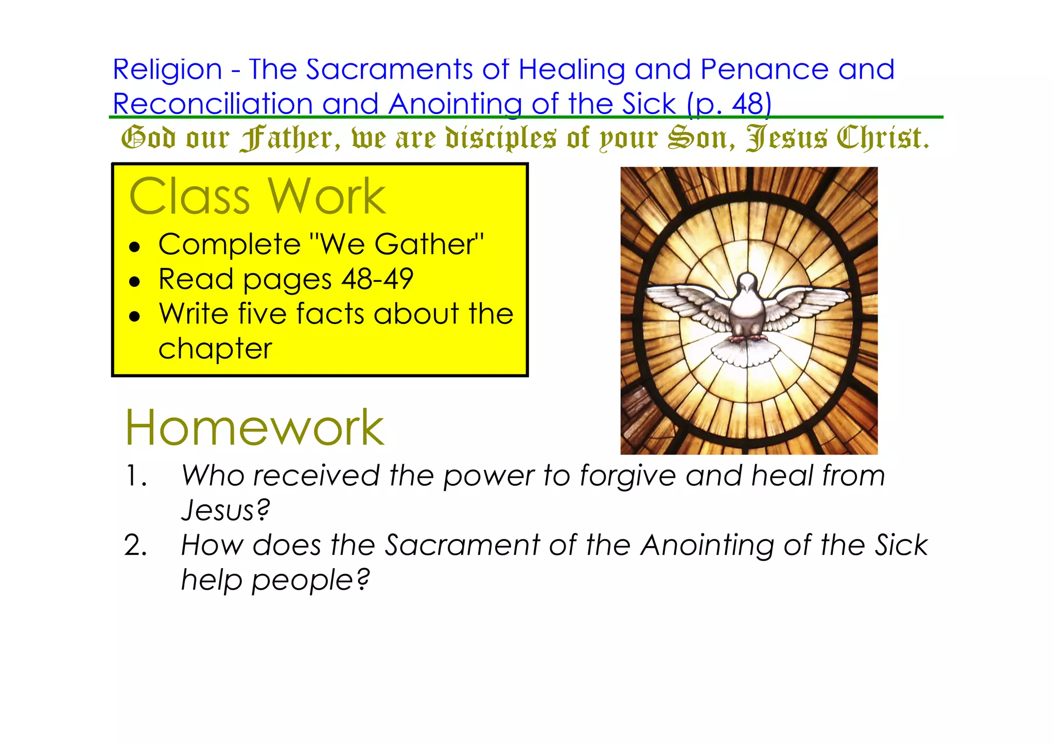 Religion ­ The Sacraments of Healing and Penance and
Reconciliation and Anointing of the Sick (p. 48)
God our Father, we are disciples of your Son, Jesus Christ.
 Class Work
 • Complete "We Gather"
 • Read pages 48­49
 • Write five facts about the
   chapter

Homework
1.   Who received the power to forgive and heal from
     Jesus?
2.   How does the Sacrament of the Anointing of the Sick
     help people?
 