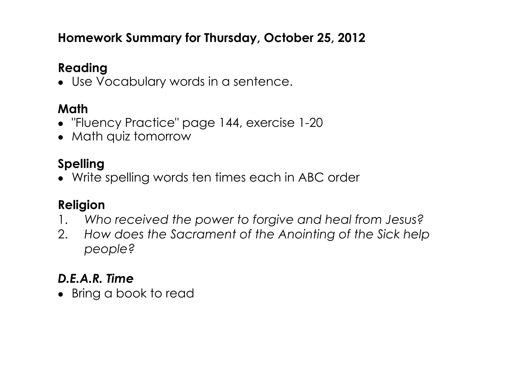 Homework Summary for Thursday, October 25, 2012

Reading
• Use Vocabulary words in a sentence.

Math
• "Fluency Practice" page 144, exercise 1­20
• Math quiz tomorrow

Spelling
• Write spelling words ten times each in ABC order

Religion
1. Who received the power to forgive and heal from Jesus?
2. How does the Sacrament of the Anointing of the Sick help
     people?

D.E.A.R. Time
• Bring a book to read
 