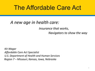 The Affordable Care Act
A new age in health care:
Insurance that works,
Navigators to show the way

Kit Wagar
Affordable Care Act Specialist
U.S. Department of Health and Human Services
Region 7 – Missouri, Kansas, Iowa, Nebraska
1

 