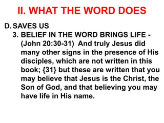 II. WHAT THE WORD DOES
D.SAVES US
3. BELIEF IN THE WORD BRINGS LIFE -
(John 20:30-31) And truly Jesus did
many other signs in the presence of His
disciples, which are not written in this
book; {31} but these are written that you
may believe that Jesus is the Christ, the
Son of God, and that believing you may
have life in His name.
 