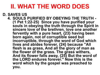 II. WHAT THE WORD DOES
D. SAVES US
4. SOULS PURIFIED BY OBEYING THE TRUTH -
(1 Pet 1:22-25) Since you have purified your
souls in obeying the truth through the Spirit in
sincere love of the brethren, love one another
fervently with a pure heart, {23} having been
born again, not of corruptible seed but
incorruptible, through the word of God which
lives and abides forever, {24} because "All
flesh is as grass, And all the glory of man as
the flower of the grass. The grass withers,
And its flower falls away, {25} But the word of
the LORD endures forever." Now this is the
word which by the gospel was preached to
you.
 