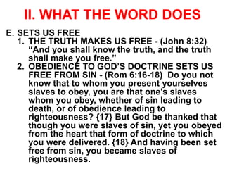 II. WHAT THE WORD DOES
E. SETS US FREE
1. THE TRUTH MAKES US FREE - (John 8:32)
“And you shall know the truth, and the truth
shall make you free.”
2. OBEDIENCE TO GOD’S DOCTRINE SETS US
FREE FROM SIN - (Rom 6:16-18) Do you not
know that to whom you present yourselves
slaves to obey, you are that one's slaves
whom you obey, whether of sin leading to
death, or of obedience leading to
righteousness? {17} But God be thanked that
though you were slaves of sin, yet you obeyed
from the heart that form of doctrine to which
you were delivered. {18} And having been set
free from sin, you became slaves of
righteousness.
 