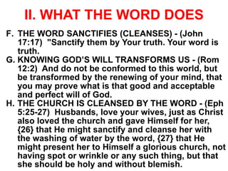 II. WHAT THE WORD DOES
F. THE WORD SANCTIFIES (CLEANSES) - (John
17:17) "Sanctify them by Your truth. Your word is
truth.
G. KNOWING GOD’S WILL TRANSFORMS US - (Rom
12:2) And do not be conformed to this world, but
be transformed by the renewing of your mind, that
you may prove what is that good and acceptable
and perfect will of God.
H. THE CHURCH IS CLEANSED BY THE WORD - (Eph
5:25-27) Husbands, love your wives, just as Christ
also loved the church and gave Himself for her,
{26} that He might sanctify and cleanse her with
the washing of water by the word, {27} that He
might present her to Himself a glorious church, not
having spot or wrinkle or any such thing, but that
she should be holy and without blemish.
 