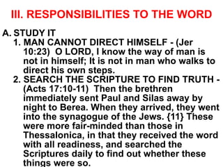 III. RESPONSIBILITIES TO THE WORD
A. STUDY IT
1. MAN CANNOT DIRECT HIMSELF - (Jer
10:23) O LORD, I know the way of man is
not in himself; It is not in man who walks to
direct his own steps.
2. SEARCH THE SCRIPTURE TO FIND TRUTH -
(Acts 17:10-11) Then the brethren
immediately sent Paul and Silas away by
night to Berea. When they arrived, they went
into the synagogue of the Jews. {11} These
were more fair-minded than those in
Thessalonica, in that they received the word
with all readiness, and searched the
Scriptures daily to find out whether these
things were so.
 