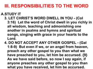 III. RESPONSIBILITIES TO THE WORD
A.STUDY IT
3. LET CHRIST’S WORD DWELL IN YOU - (Col
3:16) Let the word of Christ dwell in you richly in
all wisdom, teaching and admonishing one
another in psalms and hymns and spiritual
songs, singing with grace in your hearts to the
Lord.
4. DO NOT ACCEPT ANY OTHER GOSPEL - (Gal
1:8-9) But even if we, or an angel from heaven,
preach any other gospel to you than what we
have preached to you, let him be accursed. {9}
As we have said before, so now I say again, if
anyone preaches any other gospel to you than
what you have received, let him be accursed.
 