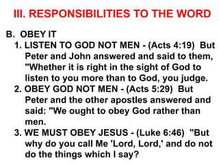 III. RESPONSIBILITIES TO THE WORD
B. OBEY IT
1. LISTEN TO GOD NOT MEN - (Acts 4:19) But
Peter and John answered and said to them,
"Whether it is right in the sight of God to
listen to you more than to God, you judge.
2. OBEY GOD NOT MEN - (Acts 5:29) But
Peter and the other apostles answered and
said: "We ought to obey God rather than
men.
3. WE MUST OBEY JESUS - (Luke 6:46) "But
why do you call Me 'Lord, Lord,' and do not
do the things which I say?
 
