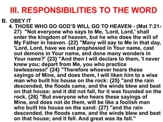 III. RESPONSIBILITIES TO THE WORD
B. OBEY IT
4. THOSE WHO DO GOD’S WILL GO TO HEAVEN - (Mat 7:21-
27) "Not everyone who says to Me, 'Lord, Lord,' shall
enter the kingdom of heaven, but he who does the will of
My Father in heaven. {22} "Many will say to Me in that day,
'Lord, Lord, have we not prophesied in Your name, cast
out demons in Your name, and done many wonders in
Your name?' {23} "And then I will declare to them, 'I never
knew you; depart from Me, you who practice
lawlessness!' {24} "Therefore whoever hears these
sayings of Mine, and does them, I will liken him to a wise
man who built his house on the rock: {25} "and the rain
descended, the floods came, and the winds blew and beat
on that house; and it did not fall, for it was founded on the
rock. {26} "But everyone who hears these sayings of
Mine, and does not do them, will be like a foolish man
who built his house on the sand: {27} "and the rain
descended, the floods came, and the winds blew and beat
on that house; and it fell. And great was its fall."
 