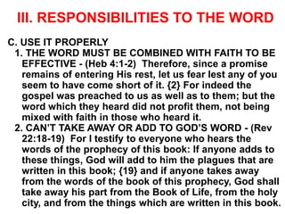 III. RESPONSIBILITIES TO THE WORD
C. USE IT PROPERLY
1. THE WORD MUST BE COMBINED WITH FAITH TO BE
EFFECTIVE - (Heb 4:1-2) Therefore, since a promise
remains of entering His rest, let us fear lest any of you
seem to have come short of it. {2} For indeed the
gospel was preached to us as well as to them; but the
word which they heard did not profit them, not being
mixed with faith in those who heard it.
2. CAN’T TAKE AWAY OR ADD TO GOD’S WORD - (Rev
22:18-19) For I testify to everyone who hears the
words of the prophecy of this book: If anyone adds to
these things, God will add to him the plagues that are
written in this book; {19} and if anyone takes away
from the words of the book of this prophecy, God shall
take away his part from the Book of Life, from the holy
city, and from the things which are written in this book.
 