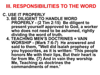 III. RESPONSIBILITIES TO THE WORD
C. USE IT PROPERLY
3. BE DILIGENT TO HANDLE WORD
PROPERLY - (2 Tim 2:15) Be diligent to
present yourself approved to God, a worker
who does not need to be ashamed, rightly
dividing the word of truth.
4. TEACHING MEN’S DOCTRINES = VAIN
WORSHIP - (Mark 7:6-7) He answered and
said to them, "Well did Isaiah prophesy of
you hypocrites, as it is written: 'This people
honors Me with their lips, But their heart is
far from Me. {7} And in vain they worship
Me, Teaching as doctrines the
commandments of men.'
 