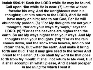 Isaiah 55:6-11 Seek the LORD while He may be found,
Call upon Him while He is near. (7) Let the wicked
forsake his way, And the unrighteous man his
thoughts; Let him return to the LORD, And He will
have mercy on him; And to our God, For He will
abundantly pardon. (8) "For My thoughts are not your
thoughts, Nor are your ways My ways," says the
LORD. (9) "For as the heavens are higher than the
earth, So are My ways higher than your ways, And My
thoughts than your thoughts. (10) "For as the rain
comes down, and the snow from heaven, And do not
return there, But water the earth, And make it bring
forth and bud, That it may give seed to the sower And
bread to the eater, (11) So shall My word be that goes
forth from My mouth; It shall not return to Me void, But
it shall accomplish what I please, And it shall prosper
in the thing for which I sent it.
 