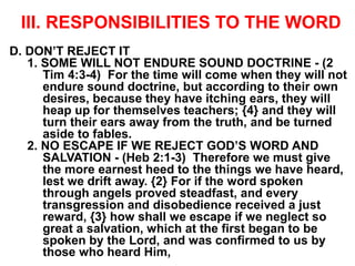 III. RESPONSIBILITIES TO THE WORD
D. DON’T REJECT IT
1. SOME WILL NOT ENDURE SOUND DOCTRINE - (2
Tim 4:3-4) For the time will come when they will not
endure sound doctrine, but according to their own
desires, because they have itching ears, they will
heap up for themselves teachers; {4} and they will
turn their ears away from the truth, and be turned
aside to fables.
2. NO ESCAPE IF WE REJECT GOD’S WORD AND
SALVATION - (Heb 2:1-3) Therefore we must give
the more earnest heed to the things we have heard,
lest we drift away. {2} For if the word spoken
through angels proved steadfast, and every
transgression and disobedience received a just
reward, {3} how shall we escape if we neglect so
great a salvation, which at the first began to be
spoken by the Lord, and was confirmed to us by
those who heard Him,
 