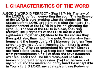 I. CHARACTERISTICS OF THE WORD
A.GOD’S WORD IS PERFECT - (Psa 19:7-14) The law of
the LORD is perfect, converting the soul; The testimony
of the LORD is sure, making wise the simple; {8} The
statutes of the LORD are right, rejoicing the heart; The
commandment of the LORD is pure, enlightening the
eyes; {9} The fear of the LORD is clean, enduring
forever; The judgments of the LORD are true and
righteous altogether. {10} More to be desired are they
than gold, Yea, than much fine gold; Sweeter also than
honey and the honeycomb. {11} Moreover by them Your
servant is warned, And in keeping them there is great
reward. {12} Who can understand his errors? Cleanse
me from secret faults. {13} Keep back Your servant also
from presumptuous sins; Let them not have dominion
over me. Then I shall be blameless, And I shall be
innocent of great transgression. {14} Let the words of
my mouth and the meditation of my heart Be acceptable
in Your sight, O LORD, my strength and my Redeemer.
 