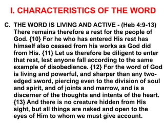 I. CHARACTERISTICS OF THE WORD
C. THE WORD IS LIVING AND ACTIVE - (Heb 4:9-13)
There remains therefore a rest for the people of
God. {10} For he who has entered His rest has
himself also ceased from his works as God did
from His. {11} Let us therefore be diligent to enter
that rest, lest anyone fall according to the same
example of disobedience. {12} For the word of God
is living and powerful, and sharper than any two-
edged sword, piercing even to the division of soul
and spirit, and of joints and marrow, and is a
discerner of the thoughts and intents of the heart.
{13} And there is no creature hidden from His
sight, but all things are naked and open to the
eyes of Him to whom we must give account.
 