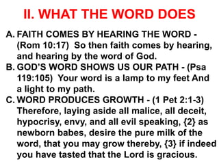 II. WHAT THE WORD DOES
A. FAITH COMES BY HEARING THE WORD -
(Rom 10:17) So then faith comes by hearing,
and hearing by the word of God.
B. GOD’S WORD SHOWS US OUR PATH - (Psa
119:105) Your word is a lamp to my feet And
a light to my path.
C. WORD PRODUCES GROWTH - (1 Pet 2:1-3)
Therefore, laying aside all malice, all deceit,
hypocrisy, envy, and all evil speaking, {2} as
newborn babes, desire the pure milk of the
word, that you may grow thereby, {3} if indeed
you have tasted that the Lord is gracious.
 