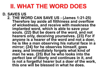 II. WHAT THE WORD DOES
D. SAVES US
2. THE WORD CAN SAVE US - (James 1:21-25)
Therefore lay aside all filthiness and overflow
of wickedness, and receive with meekness the
implanted word, which is able to save your
souls. {22} But be doers of the word, and not
hearers only, deceiving yourselves. {23} For if
anyone is a hearer of the word and not a doer,
he is like a man observing his natural face in a
mirror; {24} for he observes himself, goes
away, and immediately forgets what kind of
man he was. {25} But he who looks into the
perfect law of liberty and continues in it, and
is not a forgetful hearer but a doer of the work,
this one will be blessed in what he does.
 
