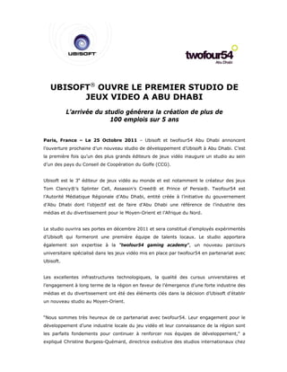 UBISOFT® OUVRE LE PREMIER STUDIO DE
         JEUX VIDEO A ABU DHABI
           L’arrivée du studio générera la création de plus de
                          100 emplois sur 5 ans


Paris, France – Le 25 Octobre 2011 – Ubisoft et twofour54 Abu Dhabi annoncent
l’ouverture prochaine d’un nouveau studio de développement d’Ubisoft à Abu Dhabi. C’est
la première fois qu’un des plus grands éditeurs de jeux vidéo inaugure un studio au sein
d’un des pays du Conseil de Coopération du Golfe (CCG).


Ubisoft est le 3e éditeur de jeux vidéo au monde et est notamment le créateur des jeux
Tom Clancy®’s Splinter Cell, Assassin’s Creed® et Prince of Persia®. Twofour54 est
l’Autorité Médiatique Régionale d’Abu Dhabi, entité créée à l’initiative du gouvernement
d’Abu Dhabi dont l’objectif est de faire d’Abu Dhabi une référence de l’industrie des
médias et du divertissement pour le Moyen-Orient et l’Afrique du Nord.


Le studio ouvrira ses portes en décembre 2011 et sera constitué d’employés expérimentés
d’Ubisoft qui formeront une première équipe de talents locaux. Le studio apportera
également son expertise à la "twofour54 gaming academy", un nouveau parcours
universitaire spécialisé dans les jeux vidéo mis en place par twofour54 en partenariat avec
Ubisoft.


Les excellentes infrastructures technologiques, la qualité des cursus universitaires et
l’engagement à long terme de la région en faveur de l’émergence d’une forte industrie des
médias et du divertissement ont été des éléments clés dans la décision d’Ubisoft d’établir
un nouveau studio au Moyen-Orient.


“Nous sommes très heureux de ce partenariat avec twofour54. Leur engagement pour le
développement d’une industrie locale du jeu vidéo et leur connaissance de la région sont
les parfaits fondements pour continuer à renforcer nos équipes de développement," a
expliqué Christine Burgess-Quémard, directrice exécutive des studios internationaux chez
 