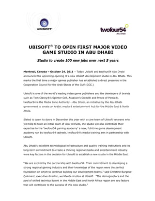 UBISOFT® TO OPEN FIRST MAJOR VIDEO
        GAME STUDIO IN ABU DHABI
            Studio to create 100 new jobs over next 5 years


Montreal, Canada – October 24, 2011 – Today Ubisoft and twofour54 Abu Dhabi
announced the upcoming opening of a new Ubisoft development studio in Abu Dhabi. This
marks the first time a major games publisher has established a direct presence in the
Cooperation Council for the Arab States of the Gulf (GCC.)


Ubisoft is one of the world’s leading video game publishers and the developers of brands
such as Tom Clancy®’s Splinter Cell, Assassin’s Creed® and Prince of Persia®.
twofour54 is the Media Zone Authority - Abu Dhabi, an initiative by the Abu Dhabi
government to create an Arabic media & entertainment hub for the Middle East & North
Africa.


Slated to open its doors in December this year with a core team of Ubisoft veterans who
will help to train an initial team of local recruits, the studio will also contribute their
expertise to the ‘twofour54 gaming academy’ a new, full-time game development
academy run by twofour54 tadreeb, twofour54’s media training arm in partnership with
Ubisoft.


Abu Dhabi’s excellent technological infrastructure and quality training institutions and its
long-term commitment to create a thriving regional media and entertainment industry
were key factors in the decision for Ubisoft to establish a new studio in the Middle East.


“We are excited by the partnership with twofour54. Their commitment to developing a
strong regional gaming industry and their knowledge of the region were the perfect
foundation on which to continue building our development teams,” said Christine Burgess-
Quémard, executive director, worldwide studios at Ubisoft. “The demographics and the
pool of skilled technical talent in the Middle East and North Africa region are key factors
that will contribute to the success of this new studio.”
 