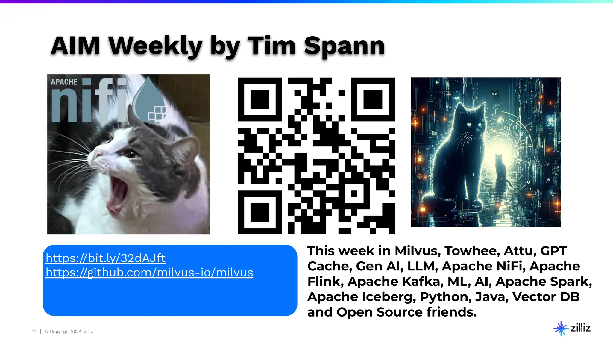 41 | © Copyright 2024 Zilliz
41
41
This week in Milvus, Towhee, Attu, GPT
Cache, Gen AI, LLM, Apache NiFi, Apache
Flink, Apache Kafka, ML, AI, Apache Spark,
Apache Iceberg, Python, Java, Vector DB
and Open Source friends.
https://bit.ly/32dAJft
https://github.com/milvus-io/milvus
AIM Weekly by Tim Spann
 