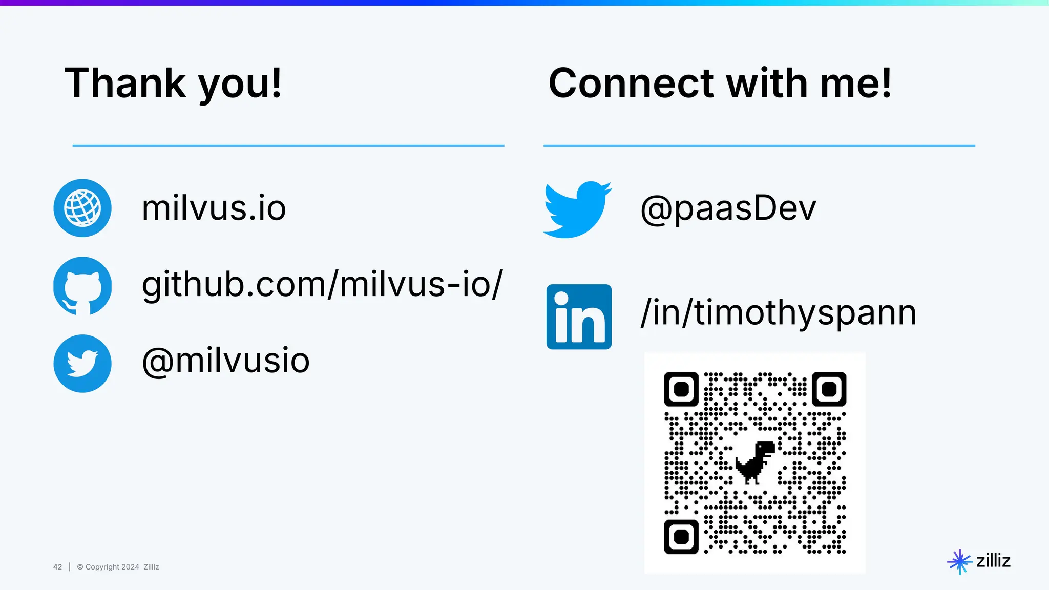 42 | © Copyright 2024 Zilliz
42
milvus.io
github.com/milvus-io/
@milvusio
@paasDev
/in/timothyspann
Connect with me!
Thank you!
 