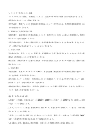 1. エネルギー効率とコスト削減
エネルギーコストの削減： 廃熱回収システムは、産業プロセスからの廃熱を回収・再利用することで、
産業界のエネルギーコスト削減に貢献する。
効率の改善： 製造プロセスや発電施設の全体的なエネルギー効率の向上は、廃熱回収技術を採用する大
きな原動力となっています。
2. 環境規制と持続可能性の目標
規制の遵守： 温室効果ガスの排出削減とエネルギー効率の向上を目的とした厳しい環境規制が、廃熱回
収システムの採用を後押ししている。
企業の持続可能性： 企業は、持続可能性と二酸化炭素排出量の削減にますます重点を置くようになって
おり、廃熱回収は魅力的なソリューションとなっています。
3. 工業化の進展
製造業の成長： 化学、セメント、金属生産、石油精製などの重工業の拡大により、エネルギー使用を最
適化する廃熱回収システムの需要が高まっている。
経済発展： 新興国における急速な工業化が、持続可能な成長を支えるエネルギー効率の高い技術の必要
性を高めている。
4. 技術の進歩
革新的技術： 有機ランキンサイクル（ORC）、熱電発電機、熱交換器などの廃熱回収技術の進歩は、シ
ステムの効率と実現可能性を高める。
再生可能エネルギーとの統合： 廃熱回収システムを太陽熱やバイオマスなどの再生可能エネルギー源と
統合することで、市場の成長がさらに促進される。
廃熱回収市場は、廃熱を回収して再利用する技術やシステムの導入に影響を与え、さまざまな産業でエ
ネルギー効率と持続可能性を高めている。
本レポートがもたらすもの：
1.市場データの提供：市場の過去データ（2019 年～2023 年）と予測データ（2030 年まで）を提供し、市場
の成長トレンドを特定します。
2.セグメンテーションと構造：主要地域・国、製品タイプ、用途に基づく市場セグメントを示し、市場の構
造とダイナミクスを理解します。
3.主要メーカーの分析：市場における主要なメーカーを特定し、製品、売上、市場シェア、競争環境、SWOT
分析、今後数年間の開発計画に焦点を当てて詳細に分析します。
4.成長動向と展望：成長動向、将来の展望、市場全体への貢献度に関する情報を提供します。
 