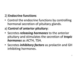 2) Endocrine functions
• Control the endocrine functions by controlling
hormonal secretion of pituitary glands.
a) Control of anterior pituitary:
• Secretes releasing hormones to the anterior
pituitary and stimulates the secretion of tropic
hormones as ACTH, TSH.
• Secretes inhibitory factors as prolactin and GH
inhibiting hormones.
18
 