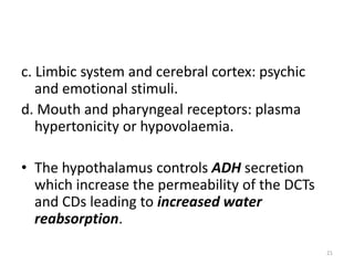 c. Limbic system and cerebral cortex: psychic
and emotional stimuli.
d. Mouth and pharyngeal receptors: plasma
hypertonicity or hypovolaemia.
• The hypothalamus controls ADH secretion
which increase the permeability of the DCTs
and CDs leading to increased water
reabsorption.
21
 