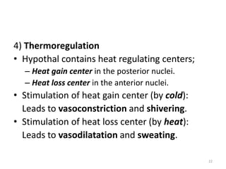 4) Thermoregulation
• Hypothal contains heat regulating centers;
– Heat gain center in the posterior nuclei.
– Heat loss center in the anterior nuclei.
• Stimulation of heat gain center (by cold):
Leads to vasoconstriction and shivering.
• Stimulation of heat loss center (by heat):
Leads to vasodilatation and sweating.
22
 