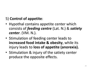 5) Control of appetite:
• Hypothal contains appetite center which
consists of feeding centre (Lat. N.) & satiety
center. (VM. N.).
• Stimulation of feeding center leads to
increased food intake & obesity, while its
injury leads to loss of appetite (anorexia).
• Stimulation & injury of the satiety center
produce the opposite effects.
23
 