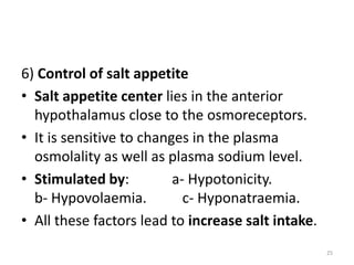6) Control of salt appetite
• Salt appetite center lies in the anterior
hypothalamus close to the osmoreceptors.
• It is sensitive to changes in the plasma
osmolality as well as plasma sodium level.
• Stimulated by: a- Hypotonicity.
b- Hypovolaemia. c- Hyponatraemia.
• All these factors lead to increase salt intake.
25
 