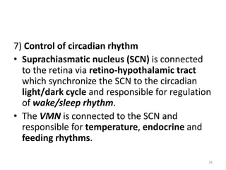 7) Control of circadian rhythm
• Suprachiasmatic nucleus (SCN) is connected
to the retina via retino-hypothalamic tract
which synchronize the SCN to the circadian
light/dark cycle and responsible for regulation
of wake/sleep rhythm.
• The VMN is connected to the SCN and
responsible for temperature, endocrine and
feeding rhythms.
26
 