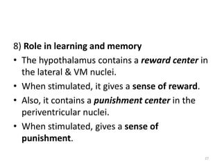 8) Role in learning and memory
• The hypothalamus contains a reward center in
the lateral & VM nuclei.
• When stimulated, it gives a sense of reward.
• Also, it contains a punishment center in the
periventricular nuclei.
• When stimulated, gives a sense of
punishment.
27
 