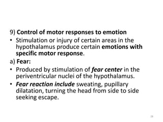 9) Control of motor responses to emotion
• Stimulation or injury of certain areas in the
hypothalamus produce certain emotions with
specific motor response.
a) Fear:
• Produced by stimulation of fear center in the
periventricular nuclei of the hypothalamus.
• Fear reaction include sweating, pupillary
dilatation, turning the head from side to side
seeking escape.
28
 