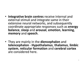 • Integrative brain centres receive internal and
external stimuli and integrate same in their
extensive neural networks, and subsequently
coordinate appropriate responses such as energy
balance, sleep and arousal, emotion, learning,
memory and speech.
• They are mainly in the diencephalon and
telencephalon - Hypothalamus, thalamus, limbic
system, reticular formation and cerebral cortex
are considered here.
3
 