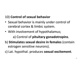 10) Control of sexual behavior
• Sexual behavior is mainly under control of
cerebral cortex & limbic system.
• With involvement of hypothalamus;
a) Control of pituitary gonadotropins.
b) Stimulates sexual desire in females (contain
estrogen sensitive neurons).
c) Lat. hypothal. produces sexual excitement.
30
 